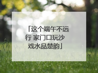 这个端午不远行 家门口玩沙戏水品楚韵