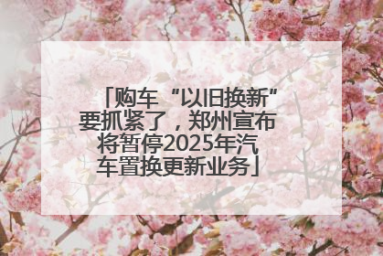 购车“以旧换新”要抓紧了，郑州宣布将暂停2025年汽车置换更新业务