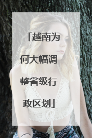 越南为何大幅调整省级行政区划