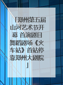 郑州第五届山河艺术节开幕 首演剧目舞蹈剧场《火车站》首站停靠郑州大剧院