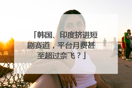 韩国、印度挤进短剧赛道，平台月费甚至超过奈飞？