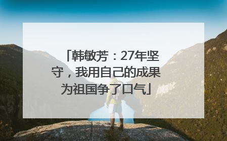 韩敏芳：27年坚守，我用自己的成果为祖国争了口气