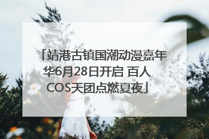 靖港古镇国潮动漫嘉年华6月28日开启 百人COS天团点燃夏夜