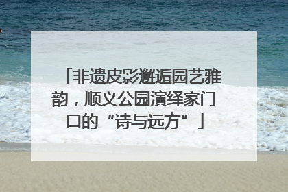 非遗皮影邂逅园艺雅韵，顺义公园演绎家门口的“诗与远方”