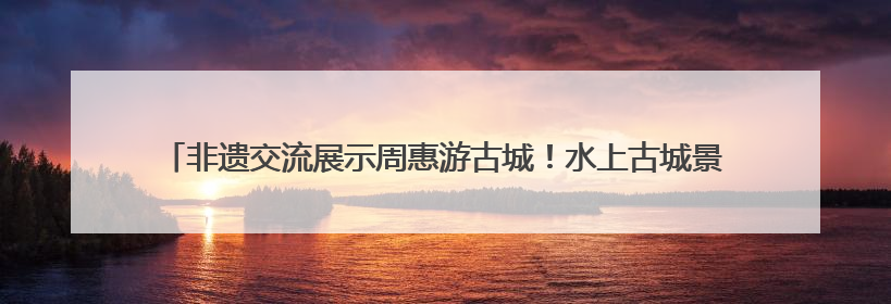 非遗交流展示周惠游古城！水上古城景区推出门票半价、游船6折等系列优惠