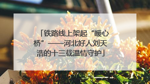 铁路线上架起“暖心桥”——河北好人刘天浩的十三载温情守护