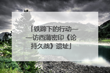 铁蹄下的行动——访西蒲密印《论持久战》遗址
