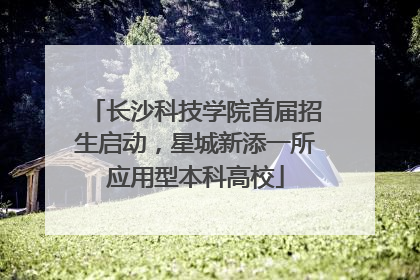 长沙科技学院首届招生启动，星城新添一所应用型本科高校