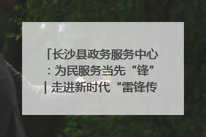 长沙县政务服务中心：为民服务当先“锋”｜走进新时代“雷锋传人 长沙榜样”