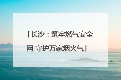 长沙：筑牢燃气安全网 守护万家烟火气