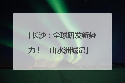 长沙：全球研发新势力！｜山水洲城记