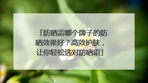 防晒霜哪个牌子的防晒效果好？高效护肤，让你轻松选对防晒霜