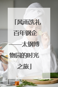 风雨洗礼 百年钢企——太钢博物园的时光之旅