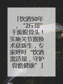 饮酒50年，“2斤哥”干废股骨头！实施关节置换术获新生，专家呼吁“饮酒需适量，守护骨骼健康”