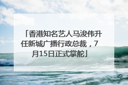 香港知名艺人马浚伟升任新城广播行政总裁，7月15日正式掌舵