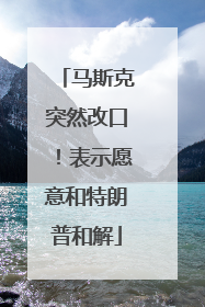 马斯克突然改口！表示愿意和特朗普和解