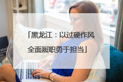 黑龙江：以过硬作风全面履职勇于担当