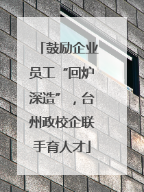 鼓励企业员工“回炉深造”，台州政校企联手育人才