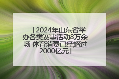 2024年山东省举办各类赛事活动8万余场 体育消费已经超过2000亿元