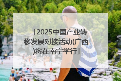 2025中国产业转移发展对接活动(广西)将在南宁举行