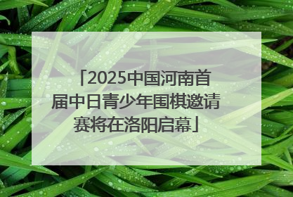 2025中国河南首届中日青少年围棋邀请赛将在洛阳启幕