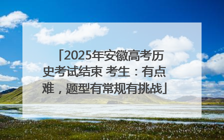2025年安徽高考历史考试结束 考生：有点难，题型有常规有挑战