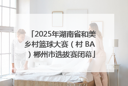 2025年湖南省和美乡村篮球大赛（村 BA）郴州市选拔赛闭幕