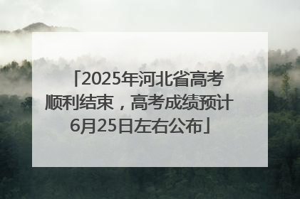2025年河北省高考顺利结束，高考成绩预计6月25日左右公布