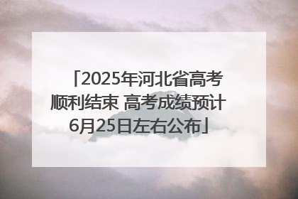 2025年河北省高考顺利结束 高考成绩预计6月25日左右公布