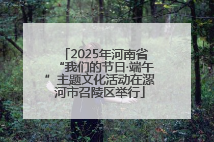 2025年河南省“我们的节日·端午”主题文化活动在漯河市召陵区举行
