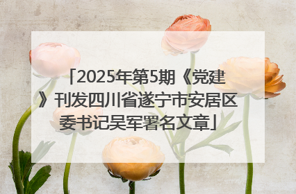 2025年第5期《党建》刊发四川省遂宁市安居区委书记吴军署名文章