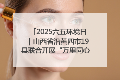 2025六五环境日｜山西省沿黄四市19县联合开展“万里同心，共护黄河”环保志愿者助力一泓清水入黄河公益活动
