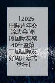2025国际青年交流大会·淄博国际友城40年暨第二届国际友好周开幕式举行