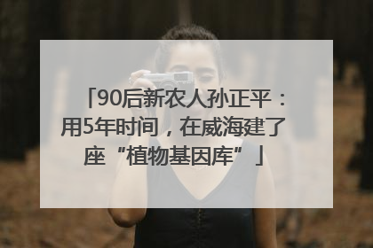 90后新农人孙正平：用5年时间，在威海建了座“植物基因库”